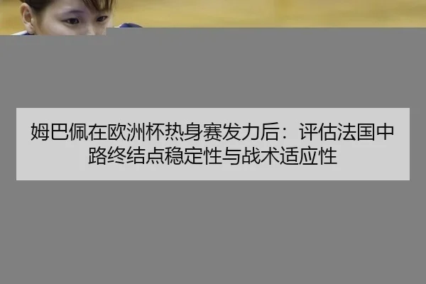 姆巴佩在欧洲杯热身赛发力后：评估法国中路终结点稳定性与战术适应性