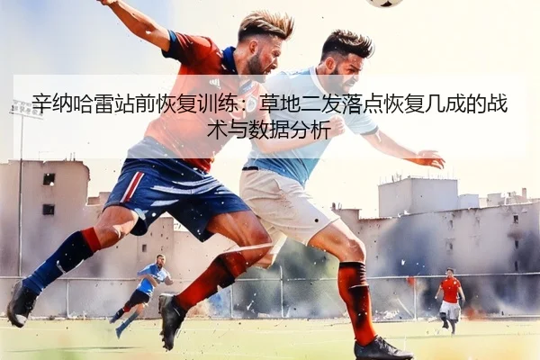 辛纳哈雷站前恢复训练：草地二发落点恢复几成的战术与数据分析