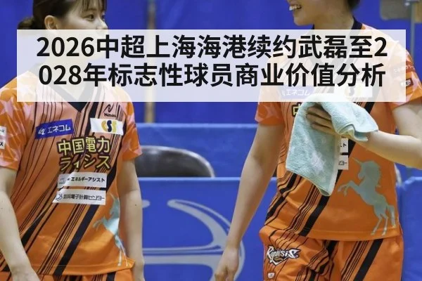 2026中超上海海港续约武磊至2028年标志性球员商业价值分析